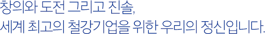 창의와 도전 그리고 진솔, 세계 최고의 철강기업을 위한 우리의 정신입니다.