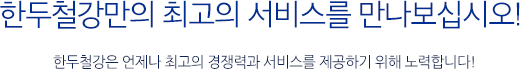 한두철강만의 최고의 서비스를 만나보십시오! - 한두철강은 언제나 최고의 경쟁력과 서비스를 제공하기 위해 노력합니다!